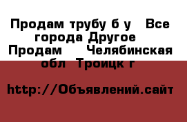 Продам трубу б/у - Все города Другое » Продам   . Челябинская обл.,Троицк г.